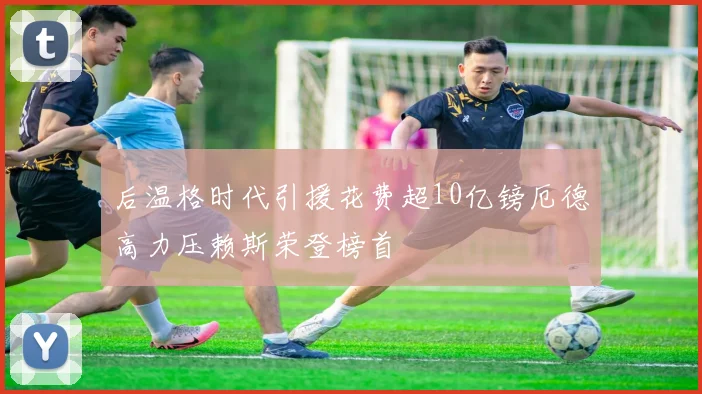 后温格时代引援花费超10亿镑厄德高力压赖斯荣登榜首