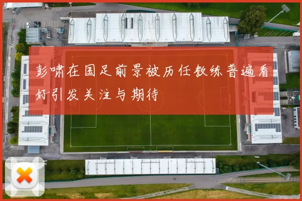 彭啸在国足前景被历任教练普遍看好引发关注与期待