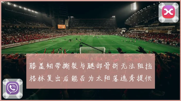 膝盖韧带撕裂与腿部骨折无法阻挡格林复出后能否为太阳落选秀提供替补支持