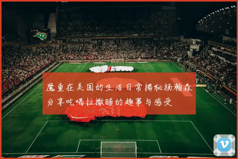 魔童在美国的生活日常揭秘杨瀚森分享吃喝拉撒睡的趣事与感受