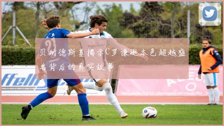 贝纳德斯基揭示C罗谦逊本色超越盛名背后的真实故事