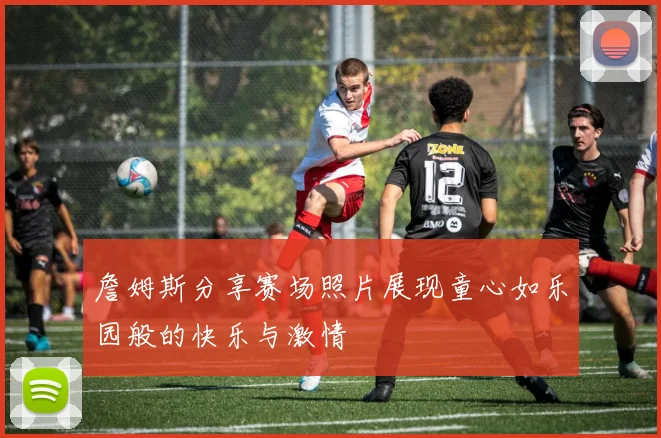 詹姆斯分享赛场照片展现童心如乐园般的快乐与激情