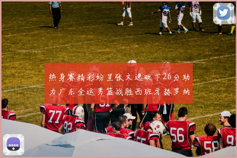 热身赛精彩纷呈张文逸砍下26分助力广东全运男篮战胜西班牙赫罗纳队
