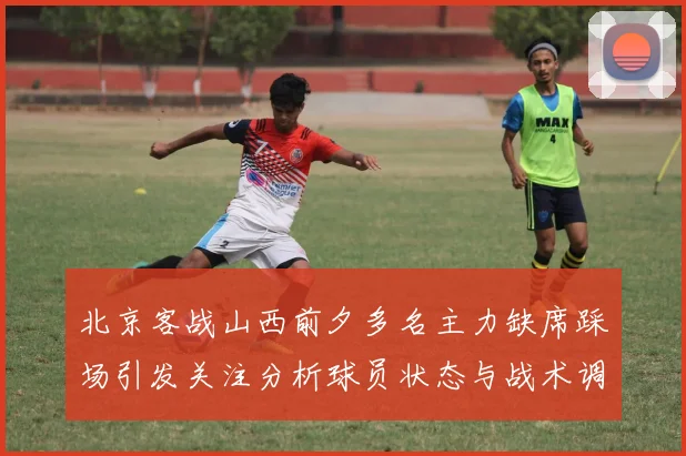 北京客战山西前夕多名主力缺席踩场引发关注分析球员状态与战术调整