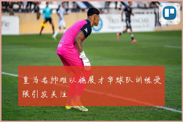 皇马名帅难以施展才华球队训练受限引发关注