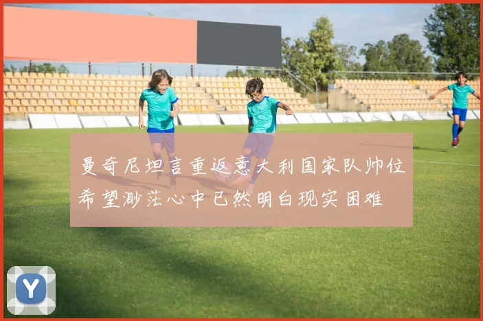 曼奇尼坦言重返意大利国家队帅位希望渺茫心中已然明白现实困难
