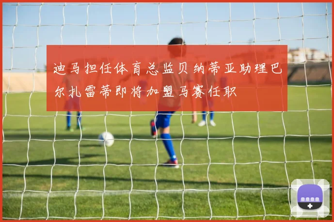 迪马担任体育总监贝纳蒂亚助理巴尔扎雷蒂即将加盟马赛任职