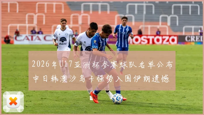 2026年U17亚洲杯参赛球队名单公布中日韩澳沙乌卡强势入围伊朗遗憾无缘
