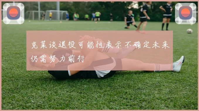 克莱谈退役可能性表示不确定未来仍需努力前行