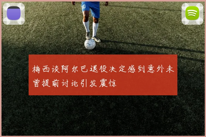 梅西谈阿尔巴退役决定感到意外未曾提前讨论引发震惊
