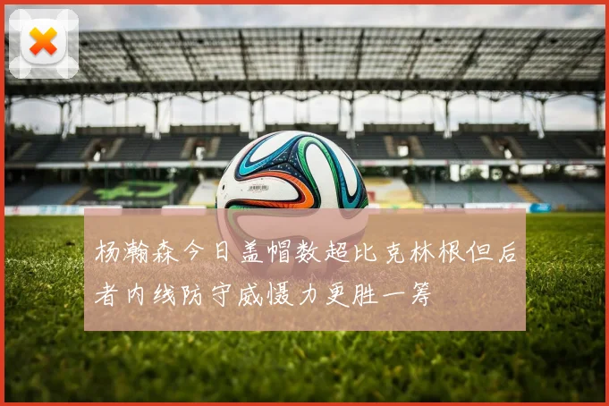杨瀚森今日盖帽数超比克林根但后者内线防守威慑力更胜一筹