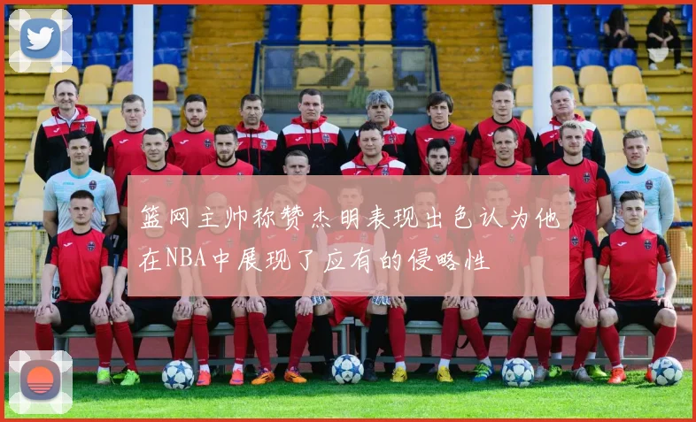 篮网主帅称赞杰明表现出色认为他在NBA中展现了应有的侵略性