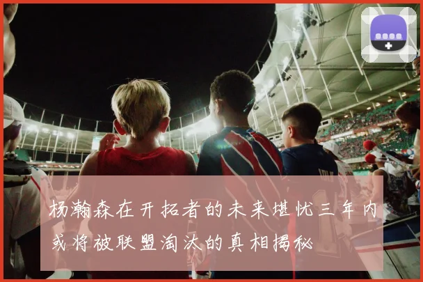 杨瀚森在开拓者的未来堪忧三年内或将被联盟淘汰的真相揭秘