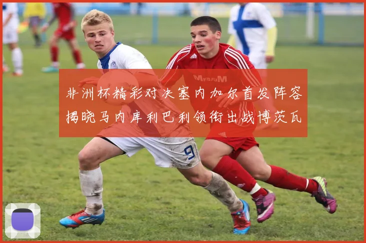 非洲杯精彩对决塞内加尔首发阵容揭晓马内库利巴利领衔出战博茨瓦纳