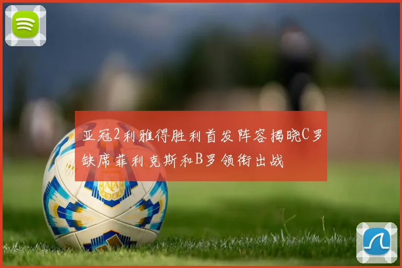 亚冠2利雅得胜利首发阵容揭晓C罗缺席菲利克斯和B罗领衔出战