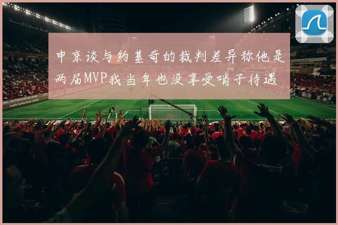 申京谈与约基奇的裁判差异称他是两届MVP我当年也没享受哨子待遇