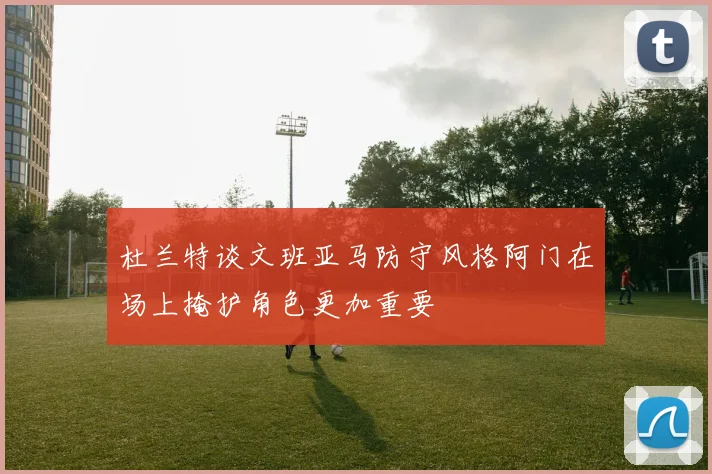 杜兰特谈文班亚马防守风格阿门在场上掩护角色更加重要