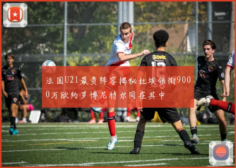 法国U21最贵阵容揭秘杜埃领衔9000万欧约罗博尼特尔同在其中
