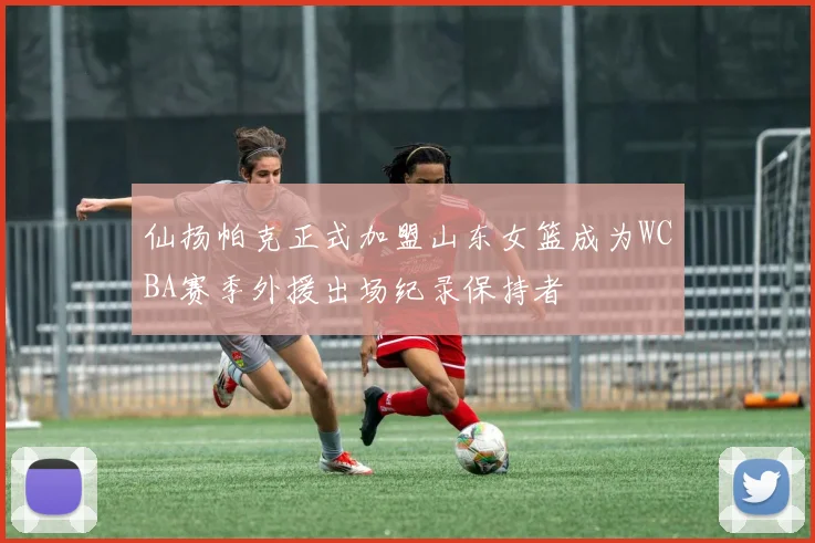仙扬帕克正式加盟山东女篮成为WCBA赛季外援出场纪录保持者