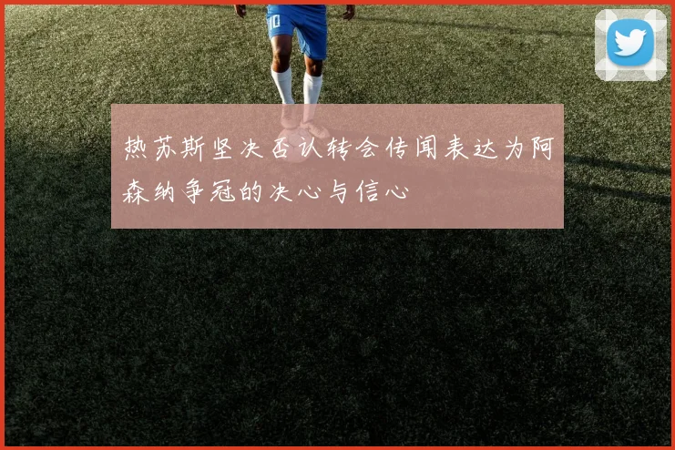 热苏斯坚决否认转会传闻表达为阿森纳争冠的决心与信心