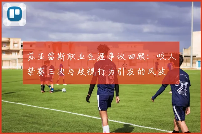 苏亚雷斯职业生涯争议回顾：咬人禁赛三次与歧视行为引发的风波