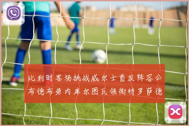 比利时客场挑战威尔士首发阵容公布德布劳内库尔图瓦领衔特罗萨德出战