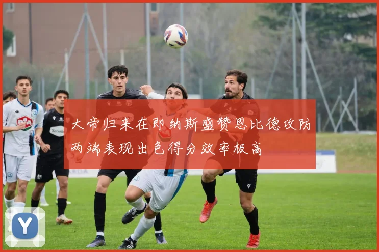 大帝归来在即纳斯盛赞恩比德攻防两端表现出色得分效率极高