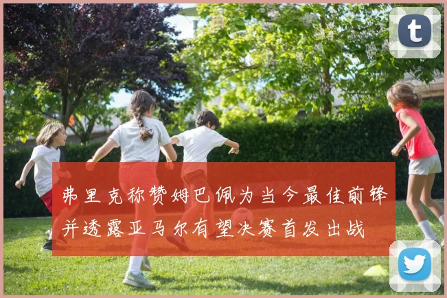 弗里克称赞姆巴佩为当今最佳前锋并透露亚马尔有望决赛首发出战