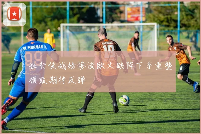 独行侠战绩惨淡欧文缺阵下季重整旗鼓期待反弹
