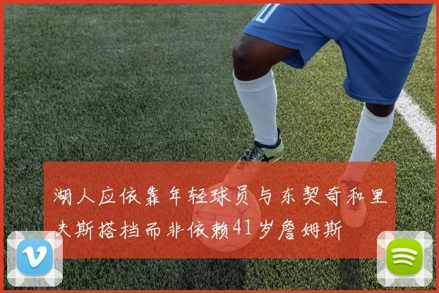 湖人应依靠年轻球员与东契奇和里夫斯搭档而非依赖41岁詹姆斯