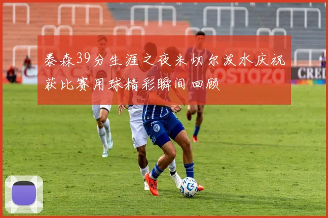 泰森39分生涯之夜米切尔泼水庆祝获比赛用球精彩瞬间回顾