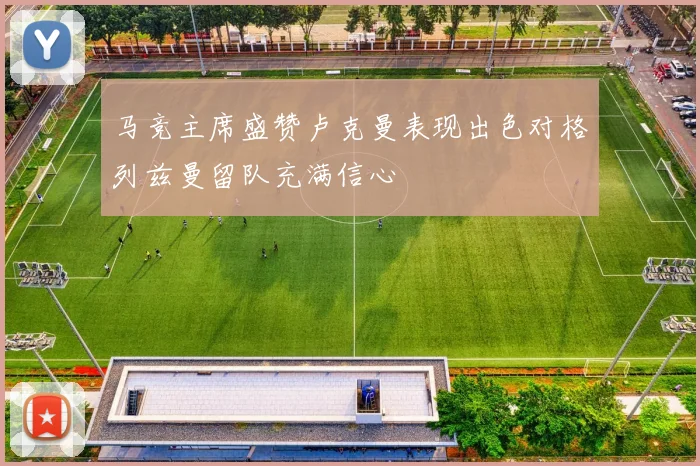 马竞主席盛赞卢克曼表现出色对格列兹曼留队充满信心