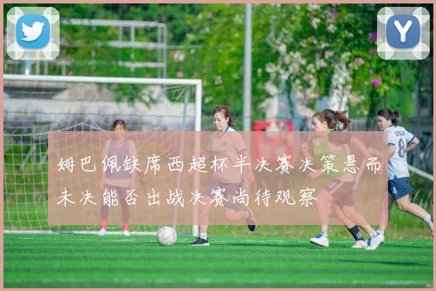 姆巴佩缺席西超杯半决赛决策悬而未决能否出战决赛尚待观察