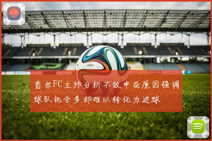 首尔FC主帅分析不敌申花原因强调球队机会多却难以转化为进球
