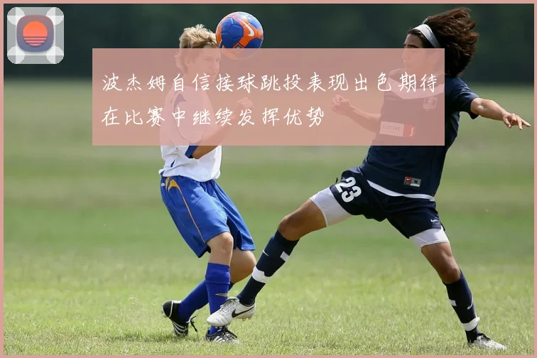 波杰姆自信接球跳投表现出色期待在比赛中继续发挥优势