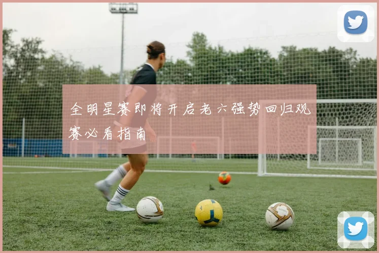 全明星赛即将开启老六强势回归观赛必看指南