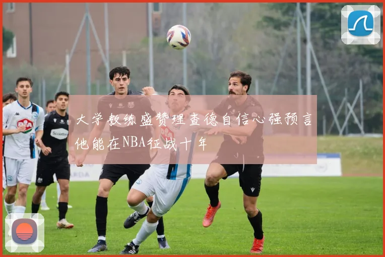 大学教练盛赞理查德自信心强预言他能在NBA征战十年